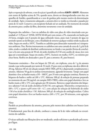 Métodos Físico-Químicos para Análise de Alimentos - 4ª Edição 
1ª Edição Digital 
Após a evaporação do solvente, o teor de açúcar é quantificado conforme 038/IV e 039/IV. Alimentos 
com teores de lipídios acima de 5%, quando secos, devem ser desengordurados com éter, em 
aparelho de Soxhlet, quantificando-se o teor de gordura pelo mesmo motivo da determinação 
de umidade. Após o tratamento adequado, a amostra deve se moída ou triturada e passada por 
tamis de 32 mesh. Conserve-a em recipiente fechado até ser analisada. No momento da tomada 
da amostra para a análise da fibra, determine novamente o teor de umidade. 
Preparação dos cadinhos – Lave os cadinhos de vidro com placa de vidro sinterizado com po-rosidade 
nº 2 (Pyrex nº 32940, ASTM 40-60 µm) com extran a 2%, mantendo em banho por 
24 horas, enxágüe com 6 porções de água utilizando vácuo, passe mais 3 porções de água no 
sentindo oposto ao da filtração, com a finalidade de remover qualquer resíduo retido na placa de 
vidro. Seque em estufa a 105°C. Transfira os cadinhos para dessecador mantendo-os à tempera-tura 
ambiente. Pese. Revista internamente os cadinhos com uma camada de cerca de 1 g de lã de 
vidro, tendo o cuidado de distribuir uniformemente no fundo e nas paredes (forma de concha). 
Lave a lã com uma porção de 50 mL de ácido clorídrico 0,5 M com auxílio de vácuo, lave com 
água até a neutralização. Seque em estufa a 105°C. Incinere em mufla a 525°C, no mínimo por 
cinco horas. Resfrie em dessecador e pese (P1 para a amostra e B1 para branco). 
Tratamento enzimático – Pese em béquer de 250 mL, em triplicata, cerca de 1 g da amostra 
tratada e que tenha passado por tamis de 32 mesh. O peso entre as triplicatas não deve diferir de 
20 mg. Adicione 40 mL de solução-tampão MES-TRIS, pH 8,2, dispersando completamente a 
amostra. Adicione 50 µg de α-amilase termorresistente, agitando levemente. Tampe com papel 
alumínio e leve ao banho-maria a (95 - 100)°C, por 35 min com agitação contínua. Remova os 
béqueres do banho e resfrie até (60 ± 1)°C. Adicione 100 µL de solução de protease preparada 
no momento do uso (50 mg/mL em tampão MES-TRIS), cubra com papel alumínio e leve ao 
banho-maria a (60 ± 1)°C com agitação por 30 minutos. Remova o papel alumínio dos béque-res 
e adicione 5 mL de ácido clorídrico 0,561 M, com agitação. Mantenha a temperatura a 
(60 ± 1)°C e ajuste o pH entre 4,0 - 4,7, com adição de solução de hidróxido de sódio 
1 M e/ou ácido clorídrico 1 M. Adicione 300 µL de solução de amiloglicosidase. Cubra 
com papel alumínio e leve ao banho-maria a (60 ± 1)°C, por 30 minutos, com agitação 
contínua. 
Notas 
Paralelo ao procedimento da amostra, processe pelo menos dois cadinhos em branco (sem 
amostra). 
É fundamental, para fins de cálculo, conhecer a massa de lã de vidro utilizada no revesti-mento 
do cadinho. 
O vácuo utilizado nas filtrações deve ser moderado, sendo suficiente o produzido pela trom-pa 
d’água. 
138 - IAL 
 