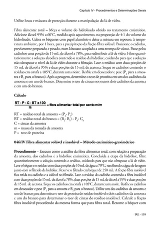 Capítulo IV - Procedimentos e Determinações Gerais 
Utilize luvas e máscara de proteção durante a manipulação da lã de vidro. 
Fibra alimentar total – Meça o volume do hidrolisado obtido no tratamento enzimático. 
Adicione álcool 95% a 60°C, medido após aquecimento, na proporção de 4:1 do volume do 
hidrolisado. Cubra os béqueres com papel alumínio e deixe a mistura em repouso, à tempe-ratura 
ambiente, por 1 hora, para a precipitação da fração fibra solúvel. Posicione o cadinho, 
previamente preparado e pesado, num kitassato acoplado a uma trompa de vácuo. Passe pelos 
cadinhos uma porção de 15 mL de álcool a 78%, para redistribuir a lã de vidro. Filtre quanti-tativamente 
a solução alcoólica contendo o resíduo da hidrólise, cuidando para que a solução 
não ultrapasse o nível da lã de vidro durante a filtração. Lave o resíduo com duas porções de 
15 mL de álcool a 95% e duas porções de 15 mL de acetona. Seque os cadinhos contendo o 
resíduo em estufa a 105°C, durante uma noite. Resfrie em dessecador e pese (P2 para a amos-tra 
e B2 para o branco). Após a pesagem, determine o teor de proteína em um dos cadinhos da 
amostra e em um do branco. Determine o teor de cinzas nos outros dois cadinhos da amostra 
e em um do branco. 
Cálculo 
IAL - 139 
RT = resíduo total da amostra = (P2- P1) 
BT = resíduo total do branco = (B2- B1) - Pb- Cb 
C = cinzas da amostra 
m = massa da tomada da amostra 
P = teor de proteína 
046/IV Fibra alimentar solúvel e insolúvel – Método enzimático-gravimétrico 
Procedimento – Execute como a análise da fibra alimentar total, com relação a preparação 
da amostra, dos cadinhos e a hidrólise enzimática. Concluída a etapa da hidrólise, filtre 
quantitativamente a solução contendo o resíduo, cuidando para que não ultrapasse a lã de vidro. 
Lave o béquer e o resíduo com duas porções de 10 mL de água a 70°C, recolhendo a água de lavagem 
junto com o filtrado da hidrólise. Reserve o filtrado em béquer de 250 mL. A fração fibra insolúvel 
fica retida no cadinho e a solúvel no filtrado. Lave o resíduo do cadinho contendo a fibra insolúvel 
com duas porções de 15 mL de álcool a 78%, duas porções de 15 mL de álcool a 95% e duas porções 
de 15 mL de acetona. Seque os cadinhos em estufa a 105°C, durante uma noite. Resfrie os cadinhos 
em dessecador e pese (P2 para a amostra e B2 para o branco). Utilize um dos cadinhos da amostra e 
um do branco para determinar o teor de proteína do resíduo insolúvel e dois cadinhos da amostra 
e um do branco para determinar o teor de cinzas do resíduo insolúvel. Calcule a fração 
fibra insolúvel procedendo da mesma forma que para fibra total. Retome o béquer com 
 
