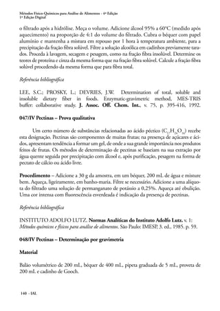 Métodos Físico-Químicos para Análise de Alimentos - 4ª Edição 
1ª Edição Digital 
o filtrado após a hidrólise. Meça o volume. Adicione álcool 95% a 60°C (medido após 
aquecimento) na proporção de 4:1 do volume do filtrado. Cubra o béquer com papel 
alumínio e mantenha a mistura em repouso por 1 hora à temperatura ambiente, para a 
precipitação da fração fibra solúvel. Filtre a solução alcoólica em cadinhos previamente tara-dos. 
Proceda à lavagem, secagem e pesagem, como na fração fibra insolúvel. Determine os 
teores de proteína e cinza da mesma forma que na fração fibra solúvel. Calcule a fração fibra 
solúvel procedendo da mesma forma que para fibra total. 
Referência bibliográfica 
LEE, S.C.; PROSKY, L.; DEVRIES, J.W. Determination of total, soluble and 
insoluble dietary fiber in foods. Enzymatic-gravimetric method, MES-TRIS 
buffer: collaborative study. J. Assoc. Off. Chem. Int., v. 75, p. 395-416, 1992. 
047/IV Pectinas – Prova qualitativa 
Um certo número de substâncias relacionadas ao ácido péctico (C17H24O16) recebe 
esta designação. Pectinas são componentes de muitas frutas; na presença de açúcares e áci-dos, 
apresentam tendência a formar um gel, de onde a sua grande importância nos produtos 
feitos de frutas. Os métodos de determinação de pectinas se baseiam na sua extração por 
água quente seguida por precipitação com álcool e, após purificação, pesagem na forma de 
pectato de cálcio ou ácido livre. 
Procedimento – Adicione a 30 g da amostra, em um béquer, 200 mL de água e misture 
bem. Aqueça, ligeiramente, em banho-maria. Filtre se necessário. Adicione a uma alíquo-ta 
do filtrado uma solução de permanganato de potássio a 0,25%. Aqueça até ebulição. 
Uma cor intensa com fluorescência esverdeada é indicação da presença de pectinas. 
Referência bibliográfica 
INSTITUTO ADOLFO LUTZ. Normas Analíticas do Instituto Adolfo Lutz. v. 1: 
Métodos químicos e físicos para análise de alimentos. São Paulo: IMESP, 3. ed., 1985. p. 59. 
048/IV Pectinas – Determinação por gravimetria 
Material 
Balão volumétrico de 200 mL, béquer de 400 mL, pipeta graduada de 5 mL, proveta de 
200 mL e cadinho de Gooch. 
140 - IAL 
 