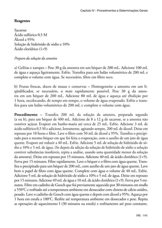 Capítulo IV - Procedimentos e Determinações Gerais 
Reagentes 
Sacarose 
Ácido sulfúrico 0,5 M 
Álcool a 95% 
Solução de hidróxido de sódio a 10% 
Ácido clorídrico (1+9) 
Preparo da solução da amostra 
a) Geléias e xaropes – Pese 30 g da amostra em um béquer de 200 mL. Adicione 100 mL 
de água e aqueça ligeiramente. Esfrie. Transfira para um balão volumétrico de 200 mL e 
complete o volume com água. Se necessário, filtre em filtro seco. 
b) Frutas frescas, doces de massa e conservas – Homogeneíze a amostra em um li-qüidificador, 
se necessário, o mais rapidamente possível. Pese 30 g da amos-tra 
em um béquer de 200 mL. Adicione 80 mL de água e aqueça até ebulição por 
1 hora, recolocando, de tempo em tempo, o volume de água evaporado. Esfrie e trans-fira 
IAL - 141 
para um balão volumétrico de 200 mL e complete o volume com água. 
Procedimento – Transfira 200 mL da solução da amostra, preparada segundo 
(a ou b), para um béquer de 400 mL. Adicione de 8 a 12 g de sacarose, se a amostra não 
contiver açúcar. Evapore em banho-maria até cerca de 25 mL. Esfrie. Adicione 3 mL de 
ácido sulfúrico 0,5 M e adicione, lentamente, agitando sempre, 200 mL de álcool. Deixe em 
repouso por 10 horas e filtre. Lave o filtro com 50 mL de álcool a 95%. Transfira o precipi-tado 
para o mesmo béquer em que foi feita a evaporação, com o auxílio de um jato de água 
quente. Evapore até reduzir a 40 mL. Esfrie. Adicione 5 mL de solução de hidróxido de só-dio 
a 10% e 5 mL de água. (Se depois da adição da solução de hidróxido de sódio a solução 
contiver substâncias insolúveis, repita a análise, usando uma quantidade menor da solução 
da amostra). Deixe em repouso por 15 minutos. Adicione 40 mL de ácido clorídrico (1+9). 
Ferva por 15 minutos. Filtre rapidamente. Lave o béquer e o filtro com água quente. Trans-fira 
o precipitado para um béquer de 200 mL, com auxílio de um jato de água quente. Lave 
bem o papel de filtro com água quente. Complete com água o volume de 40 mL. Esfrie. 
Adicione 5 mL de solução de hidróxido de sódio a 10% e 5 mL de água. Deixe em repouso 
por 15 minutos. Adicione 49 mL de água e 10 mL de ácido clorídrico (1+9). Ferva por 5 mi-nutos. 
Filtre em cadinho de Gooch que foi previamente aquecido por 30 minutos em mufla 
a 550°C e resfriado até a temperatura ambiente em dessecador com cloreto de cálcio anidro, 
pesado. Lave o cadinho de Gooch com água quente e depois com álcool a 95%. Aqueça por 
1 hora em estufa a 100°C. Resfrie até temperatura ambiente em dessecador e pese. Repita 
as operações de aquecimento I (30 minutos na estufa) e resfriamento até peso constante. 
 