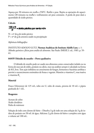 Métodos Físico-Químicos para Análise de Alimentos - 4ª Edição 
Aqueça por 30 minutos em mufla a 550°C. Resfrie e pese. Repita as operações de aqueci-mento 
(30 minutos na mufla) e resfriamento até peso constante. A perda de peso dará a 
quantidade de ácido péctico. 
Cálculo 
N = nº de g de ácido péctico 
P = nº de g da amostra usado na precipitação 
Referência bibliográfica 
INSTITUTO ADOLFO LUTZ. Normas Analíticas do Instituto Adolfo Lutz. v. 1: 
Métodos químicos e físicos para análise de alimentos. São Paulo: IMESP, 3. ed., 1985. p. 59- 
61. 
049/IV Dióxido de enxofre – Prova qualitativa 
O dióxido de enxofre pode ser usado nos alimentos como conservador isolado ou na 
forma de seus sais de sódio, potássio ou cálcio, mas nas análises sempre é calculado na forma 
de SO2 livre. Tem ação inibidora no crescimento de fungos, fermentos e bactérias aeróbias e 
previne o escurecimento enzimático de frutas e vegetais. Mantém a vitamina C, mas inativa 
a vitamina B1. 
Material 
Frasco Erlenmeyer de 125 mL, tubo em U, tubo de ensaio, proveta de 10 mL e pipeta 
graduada de 1 mL. 
Reagentes 
Acetato de cobre 
Ácido clorídrico 
Pedra de mármore 
Solução de iodo com cloreto de bário – Dissolva 3 g de iodo em uma solução de 3 g de io-deto 
de potássio em 50 mL de água. Adicione 2 g de cloreto de bário e complete com água 
o volume até 100 mL. 
142 - IAL 
 