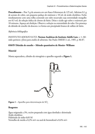 Capítulo IV - Procedimentos e Determinações Gerais 
Procedimento – Pese 5 g da amostra em um frasco Erlenmeyer de 125 mL. Adicione 0,1 g 
de acetato de cobre, um pequeno pedaço de mármore e 10 mL de ácido clorídrico. Feche 
imediatamente com uma rolha contendo um tubo recurvado cuja extremidade mergulhe 
em 0,5 mL de solução iódica de cloreto de bário. Deixe o ácido agir sobre o mármore por 
10 minutos. Aqueça até ebulição. Observe a solução na extremidade do tubo. Em presença 
do dióxido de enxofre ela descora e se forma um precipitado branco de sulfato de bário. 
Referência bibliográfica 
INSTITUTO ADOLFO LUTZ. Normas Analíticas do Instituto Adolfo Lutz. v. 1: Mé-todos 
químicos e físicos para análise de alimentos. São Paulo: IMESP, 3. ed., 1985. p. 86-87. 
IAL - 143 
050/IV Dióxido de enxofre – Método quantitativo de Monier- Williams 
Material 
Manta aquecedora, cilindro de nitrogênio e aparelho segundo a Figura 1. 
Figura 1 – Aparelho para determinação de SO2 
Reagentes 
Água oxigenada a 3%, recém-preparada com água destilada e deionizada 
Ácido clorídrico 
Hidróxido de sódio 0,05 M 
Vermelho de metila a 0,2% m/v ou azul de bromofenol a 0,4% m/v 
 