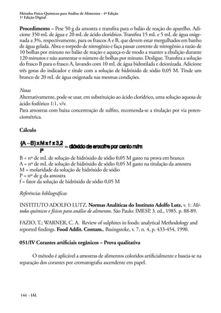 Métodos Físico-Químicos para Análise de Alimentos - 4ª Edição 
1ª Edição Digital 
Procedimento – Pese 50 g da amostra e transfira para o balão de reação do aparelho. Adi-cione 
350 mL de água e 20 mL de ácido clorídrico. Transfira 15 mL e 5 mL de água oxige-nada 
a 3%, respectivamente, para os frascos A e B, que devem estar mergulhados em banho 
de água gelada. Abra o torpedo de nitrogênio e faça passar corrente de nitrogênio a razão de 
10 bolhas por minuto no balão de reação e aqueça-o de modo a manter a ebulição durante 
120 minutos e não aumentar o número de bolhas por minuto. Desligue. Transfira a solução 
do frasco B para o frasco A, lavando com 10 mL de água bidestilada e deionizada. Adicione 
três gotas do indicador e titule com a solução de hidróxido de sódio 0,05 M. Titule um 
branco de 20 mL de água oxigenada nas mesmas condições. 
Notas 
Alternativamente, pode-se usar, em substituição ao ácido clorídrico, uma solução aquosa de 
ácido fosfórico 1:1, v/v. 
Para amostras com baixa concentração de sulfito, recomenda-se a titulação por via poten-ciométrica. 
Cálculo 
B = nº de mL de solução de hidróxido de sódio 0,05 M gasto na prova em branco 
A = nº de mL de solução de hidróxido de sódio 0,05 M gasto na titulação da amostra 
M = molaridade da solução de hidróxido de sódio 
P = nº de g da amostra 
f = fator da solução de hidróxido de sódio 0,05 M 
Referências bibliográficas 
INSTITUTO ADOLFO LUTZ. Normas Analíticas do Instituto Adolfo Lutz. v. 1: Mé-todos 
químicos e físicos para análise de alimentos. São Paulo: IMESP, 3. ed., 1985. p. 88-89. 
FAZIO, T.; WARNER, C. A. Review of sulphites in foods: analytical Methodology and 
reported findings. Food Addit. Contam., Basingstoke, v. 7, n. 4, p. 433-454, 1990. 
051/IV Corantes artificiais orgânicos – Prova qualitativa 
O método é aplicável a amostras de alimentos coloridos artificialmente e baseia-se na 
separação dos corantes por cromatografia ascendente em papel. 
144 - IAL 
 
