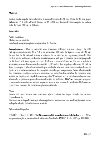 Capítulo IV - Procedimentos e Determinações Gerais 
Material 
Banho-maria, capela para solventes, lã natural branca de 20 cm, régua de 20 cm, papel 
Whatman nº 1 (20 x 20 cm), béquer de 25 e 200 mL, bastão de vidro, capilar de vidro e 
cuba de vidro (21 x 21 x 10) cm. 
IAL - 145 
Reagentes 
Ácido clorídrico 
Hidróxido de amônio 
Padrões de corantes orgânicos artificiais a 0,1% m/v 
Procedimento – Para a extração dos corantes, coloque em um béquer de 200 
mL aproximadamente 30 a 50 g da amostra, 100 mL de água e cerca de 20 cm 
de um fio de lã natural branca e misture bem. Acrescente algumas gotas de HCl 
(± 0,5 mL) e coloque em banho-maria fervente até que o corante fique impregnado 
na lã. Lave a lã com água corrente. Coloque em um béquer de 25 mL e adicione 
algumas gotas de hidróxido de amônio (± 0,5 mL). Em seguida, adicione 10 mL de 
água e coloque em banho-maria até que a solução adquira uma coloração igual à da lã. 
Retire a lã e reduza o volume do líquido à metade, por evaporação. Para a identificação 
dos corantes extraídos, aplique a amostra e as soluções dos padrões de corantes, com 
auxilio de capilar, no papel de cromatografia Whatman n. 1 e escolha o solvente mais 
adequado seguindo o procedimento descrito no método 086/IV. Compare o apare-cimento 
das manchas da amostra quanto à cor e aos fatores de resolução (Rf), com os 
respectivos padrões de corantes orgânicos artificiais. 
Notas 
Para se obter um produto mais puro, caso seja necessário, faça dupla extração dos corantes 
com o fio de lã. 
Corantes naturais poderão tingir o fio no primeiro tratamento, mas a coloração não é remo-vida 
pela solução de hidróxido de amônio. 
Referência bibliográfica 
INSTITUTO ADOLFO LUTZ Normas Analíticas do Instituto Adolfo Lutz. v. 1: Méto-dos 
químicos e físicos para análise de alimentos. São Paulo: IMESP, 3. ed., 1985. p. 106-108. 
 