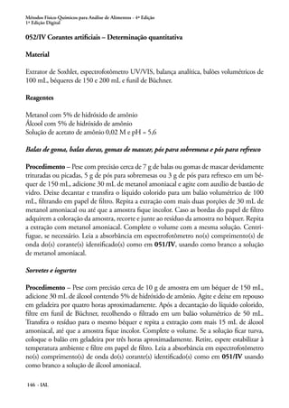 Métodos Físico-Químicos para Análise de Alimentos - 4ª Edição 
1ª Edição Digital 
052/IV Corantes artificiais – Determinação quantitativa 
Material 
Extrator de Soxhlet, espectrofotômetro UV/VIS, balança analítica, balões volumétricos de 
100 mL, béqueres de 150 e 200 mL e funil de Büchner. 
Reagentes 
Metanol com 5% de hidróxido de amônio 
Álcool com 5% de hidróxido de amônio 
Solução de acetato de amônio 0,02 M e pH = 5,6 
Balas de goma, balas duras, gomas de mascar, pós para sobremesa e pós para refresco 
Procedimento – Pese com precisão cerca de 7 g de balas ou gomas de mascar devidamente 
trituradas ou picadas, 5 g de pós para sobremesas ou 3 g de pós para refresco em um bé-quer 
de 150 mL, adicione 30 mL de metanol amoniacal e agite com auxílio de bastão de 
vidro. Deixe decantar e transfira o líquido colorido para um balão volumétrico de 100 
mL, filtrando em papel de filtro. Repita a extração com mais duas porções de 30 mL de 
metanol amoniacal ou até que a amostra fique incolor. Caso as bordas do papel de filtro 
adquirem a coloração da amostra, recorte e junte ao resíduo da amostra no béquer. Repita 
a extração com metanol amoniacal. Complete o volume com a mesma solução. Centri-fugue, 
se necessário. Leia a absorbância em espectrofotômetro no(s) comprimento(s) de 
onda do(s) corante(s) identificado(s) como em 051/IV, usando como branco a solução 
de metanol amoniacal. 
Sorvetes e iogurtes 
Procedimento – Pese com precisão cerca de 10 g de amostra em um béquer de 150 mL, 
adicione 30 mL de álcool contendo 5% de hidróxido de amônio. Agite e deixe em repouso 
em geladeira por quatro horas aproximadamente. Após a decantação do líquido colorido, 
filtre em funil de Büchner, recolhendo o filtrado em um balão volumétrico de 50 mL. 
Transfira o resíduo para o mesmo béquer e repita a extração com mais 15 mL de álcool 
amoniacal, até que a amostra fique incolor. Complete o volume. Se a solução ficar turva, 
coloque o balão em geladeira por três horas aproximadamente. Retire, espere estabilizar à 
temperatura ambiente e filtre em papel de filtro. Leia a absorbância em espectrofotômetro 
no(s) comprimento(s) de onda do(s) corante(s) identificado(s) como em 051/IV usando 
como branco a solução de álcool amoniacal. 
146 - IAL 
 