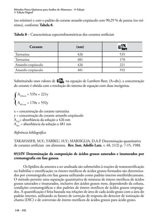 Métodos Físico-Químicos para Análise de Alimentos - 4ª Edição 
1ª Edição Digital 
(no mínimo) e com o padrão do corante amarelo-crepúsculo com 90,29 % de pureza (no mí-nimo), 
conforme Tabela 8. 
Tabela 8 – Características espectrofotométricas dos corantes artificiais 
148 - IAL 
Corante (nm) 
Tartrazina 426 535 
Tartrazina 481 170 
Amarelo-crepúsculo 426 221 
Amarelo-crepúsculo 481 592 
Substituindo esses valores de na equação de Lambert-Beer, (A=abc), a concentração 
do corante é obtida com a resolução do sistema de equação com duas incógnitas. 
A426nm = 535x + 221y 
A481nm = 170x + 592y 
x = concentração do corante tartrazina 
y = concentração do corante amarelo-crepúsculo 
A426= absorbância da solução a 426 nm 
A481 = absorbância da solução a 481 nm 
Referência bibliográfica 
TAKAHASHI, M.Y.; YABIKU, H.Y.; MARSIGLIA, D.A.P. Determinação quantitativa 
de corantes artificiais em alimentos. Rev. Inst. Adolfo Lutz, v. 48, (1/2) p. 7-15, 1988. 
053/IV Determinação da composição de ácidos graxos saturados e insaturados por 
cromatografia em fase gasosa 
Os lipídios da amostra a ser analisada são submetidos à reações de transesterificação 
ou hidrólise e esterificação; os ésteres metílicos de ácidos graxos formados são determina-dos 
por cromatografia em fase gasosa utilizando como padrão interno metiltridecanoato. 
O método permite uma separação quantitativa de misturas de ésteres metílicos de ácidos 
graxos saturados e insaturados, inclusive dos ácidos graxos trans, dependendo da coluna, 
condições cromatográficas e dos padrões de ésteres metílicos de ácidos graxos emprega-dos. 
A quantificação é feita baseada nas relações de área de cada ácido graxo com a área do 
padrão interno, utilizando os fatores de correção de resposta do detector de ionização de 
chama (DIC) e de conversão de ésteres metílicos de ácidos graxos para ácido graxo. 
 