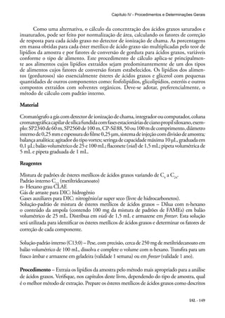 Capítulo IV - Procedimentos e Determinações Gerais 
Como uma alternativa, o cálculo da concentração dos ácidos graxos saturados e 
insaturados, pode ser feito por normalização de área, calculando os fatores de correção 
de resposta para cada ácido graxo no detector de ionização de chama. As porcentagens 
em massa obtidas para cada éster metílico de ácido graxo são multiplicadas pelo teor de 
lipídios da amostra e por fatores de conversão de gordura para ácidos graxos, variáveis 
conforme o tipo de alimento. Este procedimento de cálculo aplica-se principalmen-te 
aos alimentos cujos lipídios extraídos sejam predominantemente de um dos tipos 
de alimentos cujos fatores de conversão foram estabelecidos. Os lipídios dos alimen-tos 
(gordurosos) são essencialmente ésteres de ácidos graxos e glicerol com pequenas 
quantidades de outros componentes como: fosfolipídios, glicolipídios, esteróis e outros 
compostos extraídos com solventes orgânicos. Deve-se adotar, preferencialmente, o 
método de cálculo com padrão interno. 
Material 
Cromatógrafo a gás com detector de ionização de chama, integrador ou computador, coluna 
cromatográfica capilar de sílica fundida com fases estacionárias de ciano propil siloxano, exem-plo: 
SP2340 de 60 m, SP2560 de 100 m, CP-Sil 88, 50 ou 100 m de comprimento, diâmetro 
interno de 0,25 mm e espessura do filme 0,25 μm, sistema de injeção com divisão de amostra; 
balança analítica; agitador do tipo vortex; seringa de capacidade máxima 10 μL, graduada em 
0,1 μL; balão volumétrico de 25 e 100 mL; flaconete (vial) de 1,5 mL; pipeta volumétrica de 
5 mL e pipeta graduada de 1 mL. 
Reagentes 
Mistura de padrões de ésteres metílicos de ácidos graxos variando de C4 a C24. 
Padrão interno C13 (metiltridecanoato) 
n- Hexano grau CLAE 
Gás de arraste para DIC: hidrogênio 
Gases auxiliares para DIC: nitrogênio/ar super seco (livre de hidrocarbonetos). 
Solução-padrão de mistura de ésteres metílicos de ácidos graxos – Dilua com n-hexano 
o conteúdo da ampola (contendo 100 mg da mistura de padrões de FAMEs) em balão 
volumétrico de 25 mL. Distribua em vials de 1,5 mL e armazene em freezer. Esta solução 
será utilizada para identificar os ésteres metílicos de ácidos graxos e determinar os fatores de 
correção de cada componente. 
Solução-padrão interno (C13:0) – Pese, com precisão, cerca de 250 mg de metiltridecanoato em 
balão volumétrico de 100 mL, dissolva e complete o volume com n-hexano. Transfira para um 
frasco âmbar e armazene em geladeira (validade 1 semana) ou em freezer (validade 1 ano). 
Procedimento – Extraia os lipídios da amostra pelo método mais apropriado para a análise 
de ácidos graxos. Verifique, nos capítulos deste livro, dependendo do tipo de amostra, qual 
é o melhor método de extração. Prepare os ésteres metílicos de ácidos graxos como descritos 
IAL - 149 
 