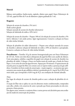 Material 
Balança semi-analítica, banho-maria, espátula, elástico para papel, frasco Erlenmeyer de 
125 mL, papel de filtro de 9 cm de diâmetro e pipeta graduada de 1 mL. 
Reagentes 
Solução de acetato de chumbo a 5% (m/v) 
Ácido acético glacial 
Solução saturada de acetato de chumbo (alternativa) 
Solução de hidróxido de sódio a 10% (m/v) 
Solução de acetato de chumbo – Prepare 100 mL de solução de acetato de chumbo a 5% 
(m/v). Adicione 1 mL ácido acético. Agite vigorosamente. Conserve a solução em frasco 
de vidro âmbar fechado. 
Solução de plumbito de sódio (alternativa) – Prepare uma solução saturada de acetato 
de chumbo e adicione solução de hidróxido de sódio a 10% até dissolver o precipitado. 
Conserve a solução em frasco de vidro âmbar fechado. 
Procedimento – Transfira 10 g da amostra homogeneizada para um frasco Erlenmeyer 
de 125 mL. Feche com dois discos sobrepostos de papel de filtro com auxílio de elástico. 
Com uma pipeta, embeba a superfície do papel com solução de acetato de chumbo (ou 
plumbito de sódio). Coloque o frasco em banho-maria de modo que o fundo do frasco 
fique a 3 cm acima do nível da água fervente. Aqueça por 10 minutos. O aparecimento de 
mancha preta no papel de filtro em contato com os vapores indica a presença de gás sulfí-drico. 
Considere em bom estado de conservação – reação negativa – as amostras que apre-sentarem 
uma reação de gás sulfídrico inferior à produzida por 0,1 mg de Na2S.9H2O em 
meio ácido, que corresponde a 0,014 mg de H2S, nas condições do método adotado. 
Notas 
Em lugar da solução de acetato de chumbo pode-se usar a solução de plumbito de só-dio. 
A reação de Éber não se aplica no caso de alimentos muito condimentados, temperados 
com alho, cebola e de conservas de carne e pescado que foram processadas em alta tem-peratura 
IAL - 89 
e baixa pressão. 
Em alguns casos, somente o conjunto desta e outras provas será decisório para uma avalia-ção 
do estado de conservação do produto. 
Capítulo IV - Procedimentos e Determinações Gerais 
 