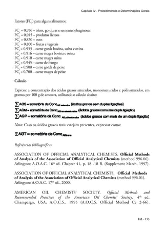 Capítulo IV - Procedimentos e Determinações Gerais 
Fatores (FCv) para alguns alimentos: 
FCv = 0,956 – óleos, gorduras e sementes oleaginosas 
FCv = 0,945 – produtos lácteos 
FCv = 0,830 – ovos 
FCv = 0,800 – frutas e vegetais 
FCv = 0,953 – carne gorda bovina, suína e ovina 
FCv = 0,916 – carne magra bovina e ovina 
FCv = 0,910 – carne magra suína 
FCv = 0,945 – carne de frango 
FCv = 0,900 – carne gorda de peixe 
FCv = 0,700 – carne magra de peixe 
Cálculo 
Expresse a concentração dos ácidos graxos saturados, monoinsaturados e polinsaturados, em 
gramas por 100 g de amostra, utilizando o cálculo abaixo: 
IAL - 153 
Nota: Caso os ácidos graxos trans estejam presentes, expressar como: 
Referências bibliográficas 
ASSOCIATION OF OFFICIAL ANALYTICAL CHEMISTS. Official Methods 
of Analysis of the Association of Official Analytical Chemists (method 996.06). 
Arlington: A.O.A.C. 16th ed. Chapter 41, p. 18 -18 B. (Supplement March, 1997). 
ASSOCIATION OF OFFICIAL ANALYTICAL CHEMISTS. Official Methods 
of Analysis of the Association of Official Analytical Chemists (method 996.01). 
Arlington: A.O.A.C. 17th ed., 2000. 
AMERICAN OIL CHEMISTS’ SOCIETY. Official Methods and 
Recommended Practices of the American Oil Chemits’ Society. 4th. ed. 
Champaign, USA, A.O.C.S., 1995 (A.O.C.S. Official Method Ce 2-66). 
 