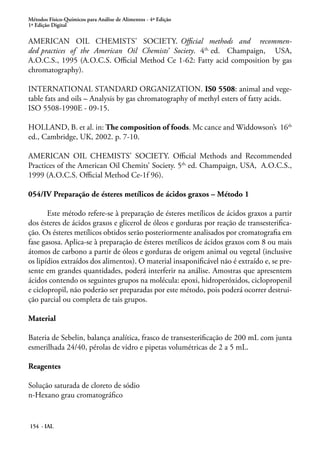 Métodos Físico-Químicos para Análise de Alimentos - 4ª Edição 
1ª Edição Digital 
AMERICAN OIL CHEMISTS’ SOCIETY. Official methods and recommen-ded 
practices of the American Oil Chemists’ Society. 4th. ed. Champaign, USA, 
A.O.C.S., 1995 (A.O.C.S. Official Method Ce 1-62: Fatty acid composition by gas 
chromatography). 
INTERNATIONAL STANDARD ORGANIZATION. IS0 5508: animal and vege-table 
fats and oils – Analysis by gas chromatography of methyl esters of fatty acids. 
ISO 5508-1990E - 09-15. 
HOLLAND, B. et al. in: The composition of foods. Mc cance and Widdowson’s 16th 
ed., Cambridge, UK, 2002. p. 7-10. 
AMERICAN OIL CHEMISTS’ SOCIETY. Official Methods and Recommended 
Practices of the American Oil Chemits’ Society. 5th. ed. Champaign, USA, A.O.C.S., 
1999 (A.O.C.S. Official Method Ce-1f 96). 
054/IV Preparação de ésteres metílicos de ácidos graxos – Método 1 
Este método refere-se à preparação de ésteres metílicos de ácidos graxos a partir 
dos ésteres de ácidos graxos e glicerol de óleos e gorduras por reação de transesterifica-ção. 
Os ésteres metílicos obtidos serão posteriormente analisados por cromatografia em 
fase gasosa. Aplica-se à preparação de ésteres metílicos de ácidos graxos com 8 ou mais 
átomos de carbono a partir de óleos e gorduras de origem animal ou vegetal (inclusive 
os lipídios extraídos dos alimentos). O material insaponificável não é extraído e, se pre-sente 
em grandes quantidades, poderá interferir na análise. Amostras que apresentem 
ácidos contendo os seguintes grupos na molécula: epoxi, hidroperóxidos, ciclopropenil 
e ciclopropil, não poderão ser preparadas por este método, pois poderá ocorrer destrui-ção 
parcial ou completa de tais grupos. 
Material 
Bateria de Sebelin, balança analítica, frasco de transesterificação de 200 mL com junta 
esmerilhada 24/40, pérolas de vidro e pipetas volumétricas de 2 a 5 mL. 
Reagentes 
Solução saturada de cloreto de sódio 
n-Hexano grau cromatográfico 
154 - IAL 
 
