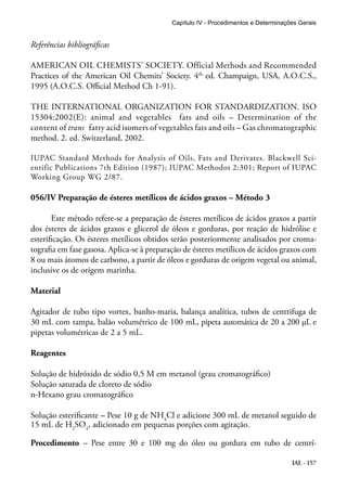 Capítulo IV - Procedimentos e Determinações Gerais 
Referências bibliográficas 
AMERICAN OIL CHEMISTS’ SOCIETY. Official Methods and Recommended 
Practices of the American Oil Chemits’ Society. 4th. ed. Champaign, USA, A.O.C.S., 
1995 (A.O.C.S. Official Method Ch 1-91). 
THE INTERNATIONAL ORGANIZATION FOR STANDARDIZATION. ISO 
15304:2002(E): animal and vegetables fats and oils – Determination of the 
content of trans fatty acid isomers of vegetables fats and oils – Gas chromatographic 
method. 2. ed. Switzerland, 2002. 
IUPAC Standard Methods for Analysis of Oils, Fats and Derivates. Blackwell Sci-entific 
Publications 7th Edition (1987); IUPAC Methodot 2:301; Report of IUPAC 
IAL - 157 
Working Group WG 2/87. 
056/IV Preparação de ésteres metílicos de ácidos graxos – Método 3 
Este método refere-se a preparação de ésteres metílicos de ácidos graxos a partir 
dos ésteres de ácidos graxos e glicerol de óleos e gorduras, por reação de hidrólise e 
esterificação. Os ésteres metílicos obtidos serão posteriormente analisados por croma-tografia 
em fase gasosa. Aplica-se à preparação de ésteres metílicos de ácidos graxos com 
8 ou mais átomos de carbono, a partir de óleos e gorduras de origem vegetal ou animal, 
inclusive os de origem marinha. 
Material 
Agitador de tubo tipo vortex, banho-maria, balança analítica, tubos de centrifuga de 
30 mL com tampa, balão volumétrico de 100 mL, pipeta automática de 20 a 200 µL e 
pipetas volumétricas de 2 a 5 mL. 
Reagentes 
Solução de hidróxido de sódio 0,5 M em metanol (grau cromatográfico) 
Solução saturada de cloreto de sódio 
n-Hexano grau cromatográfico 
Solução esterificante – Pese 10 g de NH4Cl e adicione 300 mL de metanol seguido de 
15 mL de H2SO4, adicionado em pequenas porções com agitação. 
Procedimento – Pese entre 30 e 100 mg do óleo ou gordura em tubo de centrí- 
 