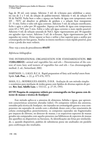 Métodos Físico-Químicos para Análise de Alimentos - 4ª Edição 
1ª Edição Digital 
fuga de 30 mL com tampa. Adicione 3 mL de n-hexano para solubilizar a amos-tra 
(ou de 2 a 5 mL da solução de padrão-interno). Adicione 4 mL de solução 0,5 
M de NaOH. Feche bem o tubo e aqueça em banho de água com temperatura entre 
(65 - 70)°C até dissolver os glóbulos de gordura e a solução ficar transparente 
(3 - 5) min. Esfrie o tubo sob água corrente. Adicione 5 mL da solução esterificante, 
feche e agite o tubo por 30 segundos. Aqueça em banho de água com temperatura 
entre 65 e 70°C por 5 min. Esfrie o tubo sob água corrente o mais rápido possível. 
Adicione 4 mL de solução saturada de NaCl. Agite vigorosamente por 30 segundos 
em agitador tipo vortex. Adicione 3 mL de n-hexano. Agite vigorosamente por 30 
segundos no vortex. Deixe separar as fases e utilize a fase superior para a análise por 
cromatografia em fase gasosa. Analise os ésteres metílicos o mais rápido possível, para 
evitar a perda dos mais voláteis. 
Nota: veja a nota do procedimento 054/IV 
Referências bibliográficas 
THE INTERNATIONAL ORGANIZATION FOR STANDARDIZATION. ISO 
15304:2002(E): animal and vegetables fats and oils – Determination of the con-tent 
of trans fatty acid isomers of vegetables fats and oils – Gas chromatographic 
method. 2. ed., Switzerland, 2002. 
HARTMAN. L.; LAGO, R.C.A. Rapid preparation of fatty acid methyl esters from 
lipids. Lab. Prac., v. 22, p. 475-476, 1973. 
MAIA, E.L.; RODRIGUES-AMAYA, D.B.R. Avaliação de um método simples 
e econômico para metilação de ácidos graxos com lipídios de diversas espécies de pei-xes. 
Rev. Inst. Adolfo Lutz, v. 53(1/2), p. 27-35, 1993. 
057/IV Pesquisa de compostos voláteis por cromatografia em fase gasosa com de-tector 
de massas e técnica de headspace 
Este método aplica-se a amostras de alimentos, bebidas e águas, que apresen-tem 
características sensoriais alteradas (odor). Os compostos voláteis das amostras, 
extraídos pela técnica de headspace, são injetados no cromatógrafo gasoso e seus com-ponentes 
158 - IAL 
são separados de acordo com a afinidade destes com a fase estacionária da 
coluna cromatográfica; posteriormente, os compostos separados são fragmentados 
por impacto de elétrons, no detector de massas, e os respectivos espectros de massas 
gerados são comparados com aqueles presentes nas bibliotecas de espectros de massas 
dos aparelhos ou disponíveis na literatura. As identificações são feitas por similarida-de, 
e, quando disponíveis, padrões de substâncias puras são analisados em paralelo 
para confirmação dos resultados. 
 
