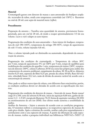 Capítulo IV - Procedimentos e Determinações Gerais 
Material 
Cromatógrafo gasoso com detector de massas e auto-amostrador de headspace acopla-do, 
recravador de tubos, estufa com temperatura controlada (até 150°C) e flaconetes 
IAL - 159 
ou vials de 20 mL com septo de material inerte (teflon). 
Procedimento 
Preparação da amostra – Transfira uma quantidade da amostra, previamente homo-geneizada, 
para um vial de 20 mL, de modo a ocupar aproximadamente 1/3 do seu 
volume. Lacre o vial e adapte ao auto-injetor. 
Programação das condições do auto-amostrador – Auto-injetor de headspace, tempera-tura 
do vial: (90-110)°C, temperatura da seringa: (90-10)°C, tempo de aquecimento 
do vial: 15 min, volume injetado: 0,8 mL. 
Nota: o volume injetado pode ser diminuído ou aumentado, dependendo da concen-tração 
da amostra. 
Programação das condições do cromatógrafo – Temperatura da coluna 30°C 
por 5 min, rampa de aquecimento 5°C até 160°C por 5 min, tempo de equilíbrio para 
estabilização das condições do aparelho 1 min, temperatura do injetor 230°C, tempera-tura 
do detector 240ºC, coluna Carbowax 20 M (ou outra fase própria para análise dos 
componentes da amostra problema), comprimento da coluna: 30, 50 ou 60 m, diâmetro 
interno 0,25 mm, espessura do filme 0,25 μm, pressão da coluna 40 kPa, fluxo 0,8 mL/ 
min, velocidade linear: 33,2 m/s, razão de divisão da amostra variável de acordo com a 
concentração da amostra. 
Nota: pode-se utilizar outros tipos de coluna, com diferentes fases estacionárias; porém, 
as condições analíticas devem ser alteradas de acordo com as especificações das mes-mas. 
Programação das condições do detector de massas – Intervalo de massa: Razão massa/ 
carga 35 a 350, corte do solvente 0,50 min, início da aquisição 0,60 min, ganho do de-tector 
(1,3 - 1,5) kV, energia do filamento 70 eV, forma de aquisição varredura (SCAN) 
ou monitoramento de um íon (SIM). Este último modo aumenta a sensibilidade da 
análise. 
Análise da Amostra – Injete a amostra de acordo com as condições programa-das. 
O monitor exibirá o cromatograma e os respectivos espectros de massas de 
cada pico eluído. Após o término da corrida, analise cada pico separadamente e 
correlacione com o seu espectro de massas. A partir da obtenção de cada espec-tro 
de massas, realize a pesquisa individual nas bibliotecas NIST 62 e NIST 12 
 