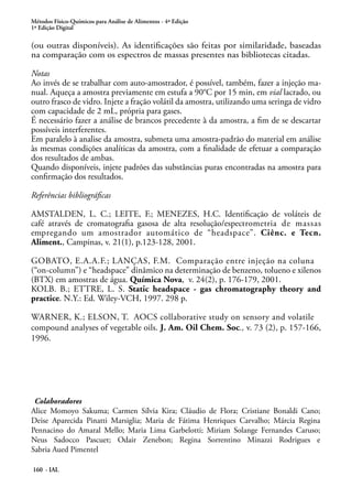 Métodos Físico-Químicos para Análise de Alimentos - 4ª Edição 
1ª Edição Digital 
(ou outras disponíveis). As identificações são feitas por similaridade, baseadas 
na comparação com os espectros de massas presentes nas bibliotecas citadas. 
Notas 
Ao invés de se trabalhar com auto-amostrador, é possível, também, fazer a injeção ma-nual. 
Aqueça a amostra previamente em estufa a 90°C por 15 min, em vial lacrado, ou 
outro frasco de vidro. Injete a fração volátil da amostra, utilizando uma seringa de vidro 
com capacidade de 2 mL, própria para gases. 
É necessário fazer a análise de brancos precedente à da amostra, a fim de se descartar 
possíveis interferentes. 
Em paralelo à analise da amostra, submeta uma amostra-padrão do material em análise 
às mesmas condições analíticas da amostra, com a finalidade de efetuar a comparação 
dos resultados de ambas. 
Quando disponíveis, injete padrões das substâncias puras encontradas na amostra para 
confirmação dos resultados. 
Referências bibliográficas 
AMSTALDEN, L. C.; LEITE, F.; MENEZES, H.C. Identificação de voláteis de 
café através de cromatografia gasosa de alta resolução/espectrometria de massas 
empregando um amostrador automático de “headspace”. Ciênc. e Tecn. 
Aliment., Campinas, v. 21(1), p.123-128, 2001. 
GOBATO, E.A.A.F.; LANÇAS, F.M. Comparação entre injeção na coluna 
(“on-column”) e “headspace” dinâmico na determinação de benzeno, tolueno e xilenos 
(BTX) em amostras de água. Química Nova, v. 24(2), p. 176-179, 2001. 
KOLB. B.; ETTRE, L. S. Static headspace - gas chromatography theory and 
practice. N.Y.: Ed. Wiley-VCH, 1997. 298 p. 
WARNER, K.; ELSON, T. AOCS collaborative study on sensory and volatile 
compound analyses of vegetable oils. J. Am. Oil Chem. Soc., v. 73 (2), p. 157-166, 
1996. 
Colaboradores 
Alice Momoyo Sakuma; Carmen Sílvia Kira; Cláudio de Flora; Cristiane Bonaldi Cano; 
Deise Aparecida Pinatti Marsiglia; Maria de Fátima Henriques Carvalho; Márcia Regina 
Pennacino do Amaral Mello; Maria Lima Garbelotti; Miriam Solange Fernandes Caruso; 
Neus Sadocco Pascuet; Odair Zenebon; Regina Sorrentino Minazzi Rodrigues e 
Sabria Aued Pimentel 
160 - IAL 
