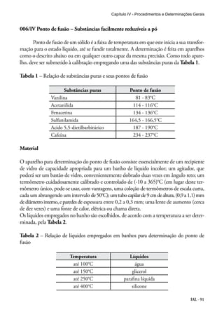 Capítulo IV - Procedimentos e Determinações Gerais 
IAL - 91 
006/IV Ponto de fusão – Substâncias facilmente reduzíveis a pó 
Ponto de fusão de um sólido é a faixa de temperatura em que este inicia a sua transfor-mação 
para o estado líquido, até se fundir totalmente. A determinação é feita em aparelhos 
como o descrito abaixo ou em qualquer outro capaz da mesma precisão. Como todo apare-lho, 
deve ser submetido à calibração empregando uma das substâncias puras da Tabela 1. 
Tabela 1 – Relação de substâncias puras e seus pontos de fusão 
Substâncias puras Ponto de fusão 
Vanilina 81 - 83°C 
Acetanilida 114 - 116°C 
Fenacetina 134 - 136°C 
Sulfanilamida 164,5 - 166,5°C 
Acido 5,5-dietilbarbitúrico 187 - 190°C 
Cafeína 234 - 237°C 
Material 
O aparelho para determinação do ponto de fusão consiste essencialmente de um recipiente 
de vidro de capacidade apropriada para um banho de líquido incolor; um agitador, que 
poderá ser um bastão de vidro, convenientemente dobrado duas vezes em ângulo reto; um 
termômetro cuidadosamente calibrado e controlado de (-10 a 365)°C (em lugar deste ter-mômetro 
único, pode-se usar, com vantagens, uma coleção de termômetros de escala curta, 
cada um abrangendo um intervalo de 50°C); um tubo capilar de 9 cm de altura, (0,9 a 1,1) mm 
de diâmetro interno, e paredes de espessura entre 0,2 a 0,3 mm; uma lente de aumento (cerca 
de dez vezes) e uma fonte de calor, elétrica ou chama direta. 
Os líquidos empregados no banho são escolhidos, de acordo com a temperatura a ser deter-minada, 
pela Tabela 2. 
Tabela 2 – Relação de líquidos empregados em banhos para determinação do ponto de 
fusão 
Temperatura Líquidos 
até 100°C água 
até 150°C glicerol 
até 250°C parafina líquida 
até 400°C silicone 
 