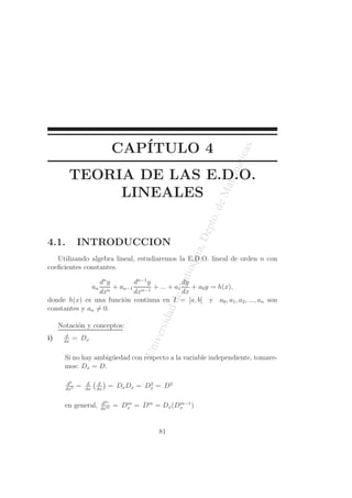 CAP´I 
TULO 4 
Universidad de Antioquia, Depto. de Matematicas 
TEORIA DE LAS E.D.O. 
LINEALES 
4.1. INTRODUCCION 
Utilizando algebra lineal, estudiaremos la E.D.O. lineal de orden n con 
coeficientes constantes. 
an 
dny 
dxn + an−1 
dn−1y 
dxn−1 + ... + a1 
dy 
dx 
+ a0y = h(x), 
donde h(x) es una funci´on continua en I = [a, b] y a0, a1, a2, ..., an son 
constantes y an6= 0. 
Notaci´on y conceptos: 
i) d 
dx = Dx 
Si no hay ambig¨uedad con respecto a la variable independiente, tomare-mos: 
Dx = D. 
d2 
dx2 = d 
dx 
  d 
dx 
 
= DxDx = D2x 
= D2 
en general, dm 
x = Dm = Dx(Dm−1 
x ) 
dxm = Dm 
81 
 