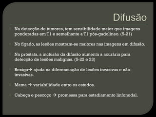  Na detecção de tumores, tem sensibilidade maior que imagens
ponderadas em T1 e semelhante a T1 pós-gadolíneo. (5-21)
 No fígado, as lesões mostram-se maiores nas imagens em difusão.
 Na próstata, a inclusão da difusão aumenta a acurária para
detecção de lesões malignas. (5-22 e 23)
 Bexiga ajuda na diferenciação de lesões invasivas e não-
invasivas.
 Mama  variabilidade entre os estudos.
 Cabeça e pescoço  promessa para estadiamento linfonodal.
 