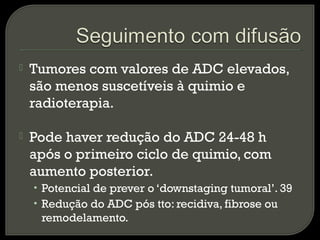  Tumores com valores de ADC elevados,
são menos suscetíveis à quimio e
radioterapia.
 Pode haver redução do ADC 24-48 h
após o primeiro ciclo de quimio, com
aumento posterior.
• Potencial de prever o ‘downstaging tumoral’. 39
• Redução do ADC pós tto: recidiva, fibrose ou
remodelamento.
 