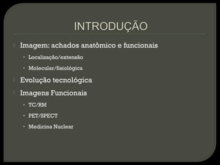  Imagem: achados anatômico e funcionais
• Localização/extensão
• Molecular/fisiológica
 Evolução tecnológica
 Imagens Funcionais
• TC/RM
• PET/SPECT
• Medicina Nuclear
 