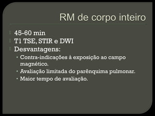  45-60 min
 T1 TSE, STIR e DWI
 Desvantagens:
• Contra-indicações à exposição ao campo
magnético.
• Avaliação limitada do parênquima pulmonar.
• Maior tempo de avaliação.
 