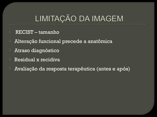  RECIST – tamanho
 Alteração funcional precede a anatômica
 Atraso diagnóstico
 Residual x recidiva
 Avaliação da resposta terapêutica (antes e após)
 