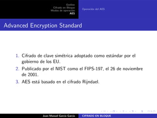 Outline
Cifrado en Bloque
Modos de operaci´on
AES
Operaci´on del AES
Advanced Encryption Standard
1. Cifrado de clave sim´etrica adoptado como est´andar por el
gobierno de los EU.
2. Publicado por el NIST como el FIPS-197, el 26 de noviembre
de 2001.
3. AES est´a basado en el cifrado Rijndael.
Juan Manuel Garc´ıa Garc´ıa CIFRADO EN BLOQUE
 