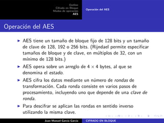 Outline
Cifrado en Bloque
Modos de operaci´on
AES
Operaci´on del AES
Operaci´on del AES
◮ AES tiene un tama˜no de bloque ﬁjo de 128 bits y un tama˜no
de clave de 128, 192 o 256 bits. (Rijndael permite especiﬁcar
tama˜nos de bloque y de clave, en m´ultiplos de 32, con un
m´ınimo de 128 bits.)
◮ AES opera sobre un arreglo de 4 × 4 bytes, al que se
denomina el estado.
◮ AES cifra los datos mediante un n´umero de rondas de
transformaci´on. Cada ronda consiste en varios pasos de
procesamiento, incluyendo uno que depende de una clave de
ronda.
◮ Para descifrar se aplican las rondas en sentido inverso
utilizando la misma clave.
Juan Manuel Garc´ıa Garc´ıa CIFRADO EN BLOQUE
 