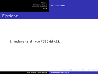 Outline
Cifrado en Bloque
Modos de operaci´on
AES
Operaci´on del AES
Ejercicios:
1. Implementar el modo PCBC del AES.
Juan Manuel Garc´ıa Garc´ıa CIFRADO EN BLOQUE
 