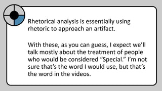 Rhetorical analysis is essentially using
rhetoric to approach an artifact.
With these, as you can guess, I expect we’ll
talk mostly about the treatment of people
who would be considered “Special.” I’m not
sure that’s the word I would use, but that’s
the word in the videos.
 
