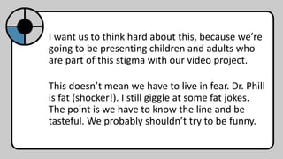I want us to think hard about this, because we’re
going to be presenting children and adults who
are part of this stigma with our video project.
This doesn’t mean we have to live in fear. Dr. Phill
is fat (shocker!). I still giggle at some fat jokes.
The point is we have to know the line and be
tasteful. We probably shouldn’t try to be funny.
 