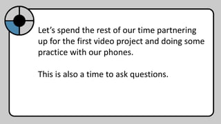 Let’s spend the rest of our time partnering
up for the first video project and doing some
practice with our phones.
This is also a time to ask questions.
 