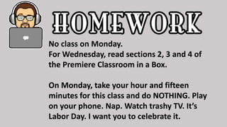 No class on Monday.
For Wednesday, read sections 2, 3 and 4 of
the Premiere Classroom in a Box.
On Monday, take your hour and fifteen
minutes for this class and do NOTHING. Play
on your phone. Nap. Watch trashy TV. It’s
Labor Day. I want you to celebrate it.
 