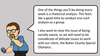 One of the things you’ll be doing every
week is a rhetorical analysis. This feels
like a good time to conduct one such
analysis as a group.
I also want to raise the issue of being
socially aware, as we will need to be
considerate of delicate issues to work
with our client, the Butler County Special
Olympics.
 