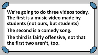 We’re going to do three videos today.
The first is a music video made by
students (not ours, but students)
The second is a comedy song.
The third is fairly offensive, not that
the first two aren’t, too.
 