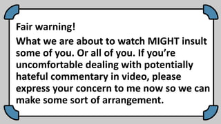 Fair warning!
What we are about to watch MIGHT insult
some of you. Or all of you. If you’re
uncomfortable dealing with potentially
hateful commentary in video, please
express your concern to me now so we can
make some sort of arrangement.
 