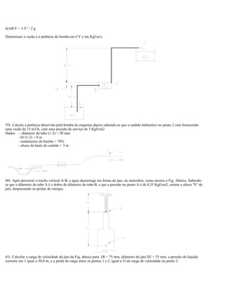 d) hfCF = 3.V2
/ 2 g
Determinar a vazão e a potência da bomba em CV e em Kgf.m/s.
39) Calcule a potência absorvida pela bomba do esquema abaixo sabendo-se que o canhão hidráulico no ponto 2 está fornecendo
uma vazão de 13 m3/h, com uma pressão de serviço de 3 Kgf/cm2
Dados: - diâmetro do tubo (1-2) = 50 mm
- hf (1-2) = 8 m
- rendimento da bomba = 70%
- altura da haste do canhão = 3 m
40) Após percorrer o trecho vertical A-B, a água descarrega em forma de jato, na atmosfera, como mostra a Fig. Abaixo. Sabendo-
se que o diâmetro do tubo A é o dobro do diâmetro do tubo B, e que a pressão no ponto A é de 0,35 Kgf/cm2, estime a altura "h" do
jato, desprezando as perdas de energia.
41) Calcular a carga de velocidade do jato da Fig, abaixo para Dl = 75 mm, diâmetro do jato D2 = 25 mm, a pressão do líquido
corrente em 1 igual a 30,0 m, e a perda de carga entre os pontos 1 e 2, igual a 5i da carga de velocidade no ponto 2.
 