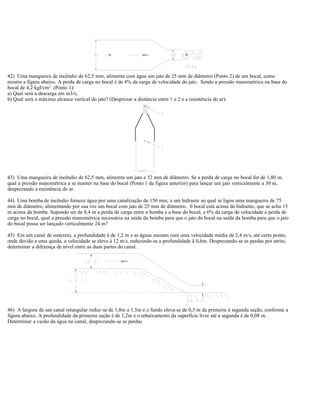 42) Uma mangueira de incêndio de 62,5 mm, alimenta com água um jato de 25 mm de diâmetro (Ponto 2) de um bocal, como
mostra a figura abaixo. A perda de carga no bocal é de 4% da carga de velocidade do jato. Sendo a pressão manométrica na base do
bocal de 4,2 kgf/cm2
(Ponto 1):
a) Qual será a descarga em m3/s;
b) Qual será o máximo alcance vertical do jato? (Desprezar a distância entre 1 e 2 e a resistência do ar).
43) Uma mangueira de incêndio de 62,5 mm, alimenta um jato e 32 mm de diâmetro. Se a perda de carga no bocal for de 1,80 m,
qual a pressão manométrica a se manter na base do bocal (Ponto 1 da figura anterior) para lançar um jato verticalmente a 30 m,
desprezando a resistência do ar.
44) Uma bomba de incêndio fornece água por uma canalização de 150 mm, a um hidrante ao qual se ligou uma mangueira de 75
mm de diâmetro, alimentando por sua vez um bocal com jato de 25 mm de diâmetro. 0 bocal está acima do hidrante, que se acha 15
m acima da bomba. Supondo ser de 8,4 m a perda de carga entre a bomba e a base do bocal, e 6% da carga de velocidade a perda de
carga no bocal, qual a pressão manométrica necessária na saída da bomba para que o jato do bocal na saída da bomba para que o jato
do bocal possa ser lançado verticalmente 24 m?
45) Em um canal de concreto, a profundidade é de 1,2 m e as águas escoam com uma velocidade média de 2,4 m/s, até certo ponto,
onde devido a uma queda, a velocidade se eleva à 12 m/s, reduzindo-se a profundidade ã 0,6m. Desprezando-se as perdas por atrito,
determinar a diferença de nível entre as duas partes do canal.
46) A largura de um canal retangular reduz-se de 1,8m a 1,5m e o fundo eleva-se de 0,3 m da primeira à segunda seção, conforme a
figura abaixo. A profundidade da primeira seção é de 1,2m e o rebaixamento da superfície livre até a segunda é de 0,08 m.
Determinar a vazão da água no canal, desprezando-se as perdas
 