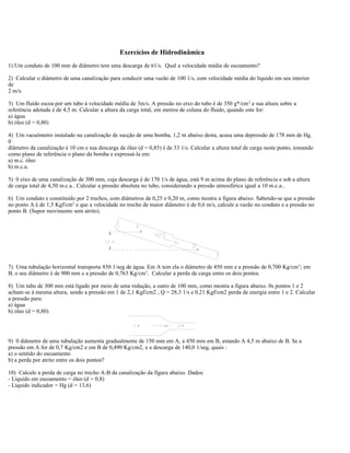 Exercícios de Hidrodinâmica
1) Um conduto de 100 mm de diâmetro tem uma descarga de 61/s. Qual a velocidade média de escoamento?
2) Calcular o diâmetro de uma canalização para conduzir uma vazão de 100 1/s, com velocidade média do líquido em seu interior
de
2 m/s.
3) Um fluido escoa por um tubo à velocidade média de 3m/s. A pressão no eixo do tubo é de 350 g*/cm2
e sua altura sobre a
referência adotada é de 4,5 m. Calcular a altura da carga total, em metros de coluna do fluido, quando este for:
a) água
b) óleo (d = 0,80)
4) Um vacuômetro instalado na canalização de sucção de uma bomba, 1,2 m abaixo desta, acusa uma depressão de 178 mm de Hg.
0
diâmetro da canalização é 10 cm e sua descarga de óleo (d = 0,85) é de 33 1/s. Calcular a altura total de carga neste ponto, tomando
como plano de referência o plano da bomba e expressá-la em:
a) m.c. óleo
b) m.c.a.
5) 0 eixo de uma canalização de 300 mm, cuja descarga é de 170 1/s de água, está 9 m acima do plano de referência e sob a altura
de carga total de 4,50 m.c.a.. Calcular a pressão absoluta no tubo, considerando a pressão atmosférica igual a 10 m.c.a..
6) Um conduto e constituído por 2 trechos, com diâmetros de 0,25 e 0,20 m, como mostra a figura abaixo. Sabendo-se que a pressão
no ponto A é de 1,5 Kgf/cm2
e que a velocidade no trecho de maior diâmetro é de 0,6 m/s, calcule a vazão no conduto e a pressão no
ponto B. (Supor movimento sem atrito).
7) Uma tubulação horizontal transporta 850 1/seg de água. Em A tem ela o diâmetro de 450 mm e a pressão de 0,700 Kg/cm2
; em
B, o seu diâmetro é de 900 mm e a pressão de 0,763 Kg/cm2
. Calcular a perda de carga entre os dois pontos.
8) Um tubo de 300 mm está ligado por meio de uma redução, a outro de 100 mm, como mostra a figura abaixo. 0s pontos 1 e 2
acham-se à mesma altura, sendo a pressão em 1 de 2,1 Kgf/cm2 , Q = 28,3 1/s e 0,21 Kgf/cm2 perda de energia entre 1 e 2. Calcular
a pressão para:
a) água
b) óleo (d = 0,80)
9) 0 diâmetro de uma tubulação aumenta gradualmente de 150 mm em A, a 450 mm em B, estando A 4,5 m abaixo de B. Se a
pressão em A for de 0,7 Kg/cm2 e em B de 0,490 Kg/cm2, e a descarga de 140,0 1/seg, quais :
a) o sentido do escoamento
b) a perda por atrito entre os dois pontos?
10) Calcule a perda de carga no trecho A-B da canalização da figura abaixo. Dados:
- Líquido em escoamento = óleo (d = 0,8)
- Líquido indicador = Hg (d = 13,6)
 