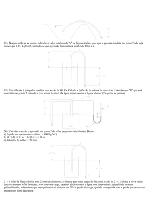 18) Desprezando-se as perdas, calcular o valor máximo de "h" na figura abaixo, para que a pressão absoluta no ponto 2 não seja
menor que 0,25 Kgf/cm2, sabendo-se que a pressão barométrica local é de 10 m.c.a.
19) Um sifão de 6 polegadas conduz uma vazão de 40 1/s. Calcule a deflexão da coluna de mercúrio H do tubo em "U" que está
conectado no ponto 2, situado a 1 m acima do nível da água, como mostra a figura abaixo. (Despreze as perdas).
20) Calcular a vazão e a pressão no ponto 2 do sifão esquematizado abaixo. Dados:
a) líquido em escoamento = óleo ( = 800 Kgf/m3
)
b) hf (1-2) =1,0 m; hf (2-3) = 1,8 m
c) diâmetro do sifão = 150 mm
21) 0 sifão da figura abaixo tem 25 mm de diâmetro, e fornece para uma carga de 3m, uma vazão de 21/s. Calcule a nova vazão
que este mesmo sifão fornecerá, sob a mesma carga, quando adicionarmos a água uma determinada quantidade de uma
poliacrilamida, sabendo-se que esse polímero irá reduzir em 20% a perda de carga, quando comparada com a perda que ocorre no
escoamento com água pura.
 