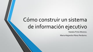 Cómo construir un sistema
de información ejecutivo
Natalia Pinto Moreno.
Maria Alejandra Pérez Perdomo.
 