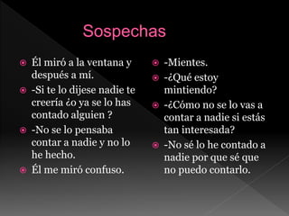 Él miró a la ventana y
después a mí.
 -Si te lo dijese nadie te
creería ¿o ya se lo has
contado alguien ?
 -No se lo pensaba
contar a nadie y no lo
he hecho.
 Él me miró confuso.
 -Mientes.
 -¿Qué estoy
mintiendo?
 -¿Cómo no se lo vas a
contar a nadie si estás
tan interesada?
 -No sé lo he contado a
nadie por que sé que
no puedo contarlo.
 