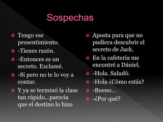  Tengo ese
presentimiento.
 -Tienes razón.
 -Entonces es un
secreto. Exclamé.
 -Sí pero no te lo voy a
contar.
 Y ya se terminó la clase
tan rápido…parecía
que el destino lo hizo
 Aposta para que no
pudiera descubrir el
secreto de Jack.
 En la cafetería me
encontré a Dániel.
 -Hola. Saludó.
 -Hola ¿Cómo estás?
 -Bueno…
 -¿Por qué?
 