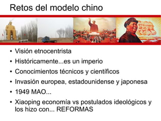 Retos del modelo chino
● Visión etnocentrista
● Históricamente...es un imperio
● Conocimientos técnicos y científicos
● Invasión europea, estadounidense y japonesa
● 1949 MAO...
● Xiaoping economía vs postulados ideológicos y
los hizo con... REFORMAS
 