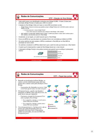 13
Redes de Comunicações
STP – Eleição do Root Bridge
25
Informática de Gestão ESTiG/IPB
• Cada switch possui uma identificação conhecida como Bridge ID (BID) - 8 bytes (2 bytes para
prioridade (Bridge Priority) e 6 bytes para o MAC do switch)
• A eleição do Root Bridge é feita com base no menor BID encontrado na rede
– Bridge Priority: A faixa de números que poderão compor o Bridge Priority é de 0 a 65.535, sendo o valor por
defeito é 32.768.
• E se todos possuírem o mesmo Bridge Priority?
– Outro critério deverá ser adoptado para a eleição do Root Bridge: o MAC address
– MAC address: A porção MAC address possui 6 bytes. O switch que possuir o menor valor numérico para o
MAC address, será escolhido para ser o Root Bridge
• Inicialmente, ao ser ligado, um switch assume que é o Root Bridge
• Envia uma BPDU em que ele próprio se considera Root e com prioridade por defeito de 32768
• Os outros switches da rede recebem o BPDU e substituem o Root BID por um Root BID de
prioridade de menor ordem
• Os switches a receberem os BPDUs determinam qual o switch da rede que deverá ser o Root Switch
• O switch que for desempenhar o papel de Root Bridge deverá ser o mais robusto
• A alteração do Bridge Priority é uma prática correcta para garantir que se verifique o pressuposto
anterior
Redes de Comunicações
STP – Papel das portas
26
Informática de Gestão ESTiG/IPB
• Baseado na localização da Root Bridge, os
outros switches determinam quais das suas
portas têm o menor custo para alcançar a Root
Bridge
– Essas portas são chamadas root ports. Cada
switch tem que ter uma e só uma root port
• Designated ports - aquela cuja função é
transmitir os BPDUs para uma Root Port. Só
pode haver uma por segmento
– O primeiro exemplo de Designated Port
está no próprio Root Bridge
• Se o custo for o mesmo, o switch com o
menor BID será escolhido
• Se o custo for o mesmo, a porta com o
menor PID será escolhida
• Non-designated ports e backup ports- são as
portas que estão bloqueadas para um
segmento (blocking state). Essas portas
podem ser activadas, em caso de falha nas
designated ports
 