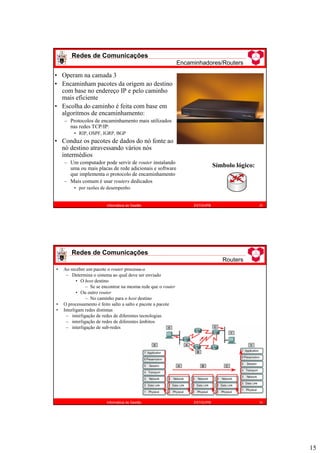 15
Redes de Comunicações
Encaminhadores/Routers
29
Informática de Gestão ESTiG/IPB
Símbolo lógico:
• Operam na camada 3
• Encaminham pacotes da origem ao destino
com base no endereço IP e pelo caminho
mais eficiente
• Escolha do caminho é feita com base em
algoritmos de encaminhamento:
– Protocolos de encaminhamento mais utilizados
nas redes TCP/IP:
• RIP, OSPF, IGRP, BGP
• Conduz os pacotes de dados do nó fonte ao
nó destino atravessando vários nós
intermédios
– Um computador pode servir de router instalando
uma ou mais placas de rede adicionais e software
que implementa o protocolo de encaminhamento
– Mais comum é usar routers dedicados
• por razões de desempenho
Redes de Comunicações
Routers
30
Informática de Gestão ESTiG/IPB
• Ao receber um pacote o router processa-o
– Determina o sistema ao qual deve ser enviado
• O host destino
– Se se encontrar na mesma rede que o router
• Ou outro router
– No caminho para o host destino
• O processamento é feito salto a salto e pacote a pacote
• Interligam redes distintas
– interligação de redes de diferentes tecnologias
– interligação de redes de diferentes âmbitos
– interligação de sub-redes
 