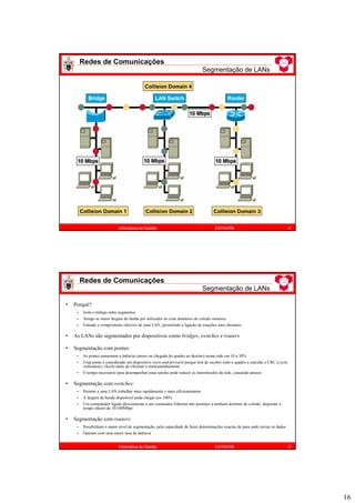 16
Redes de Comunicações
Segmentação de LANs
31
Informática de Gestão ESTiG/IPB
Redes de Comunicações
Segmentação de LANs
32
Informática de Gestão ESTiG/IPB
• Porquê?
– Isola o tráfego entre segmentos
– Atinge-se maior largura de banda por utilizador ao criar domínios de colisão menores
– Estende o comprimento efectivo de uma LAN, permitindo a ligação de estações mais distantes
• As LANs são segmentados por dispositivos como bridges, switches e routers
• Segmentação com pontes:
– As pontes aumentam a latência (atraso na chegada do quadro ao destino) numa rede em 10 a 30%
– Uma ponte é considerado um dispositivo store-and-forward porque tem de receber todo o quadro e calcular o CRC (cyclic
redundancy check) antes de efectuar o reencaminhamento
– O tempo necessário para desempenhar estas tarefas pode reduzir as transmissões da rede, causando atrasos
• Segmentação com switches:
– Permite a uma LAN trabalhar mais rapidamente e mais eficientemente
– A largura de banda disponível pode chegar aos 100%
– Um computador ligado directamente a um comutador Ethernet não pertence a nenhum domínio de colisão, dispondo a
tempo inteiro de 10/100Mbps
• Segmentação com routers:
– Possibilitam o maior nível de segmentação, pela capacidade de fazer determinações exactas de para onde enviar os dados
– Operam com uma maior taxa de latência
 