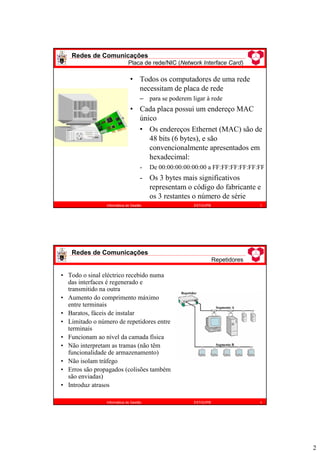 2
• Todos os computadores de uma rede
necessitam de placa de rede
– para se poderem ligar à rede
• Cada placa possui um endereço MAC
único
• Os endereços Ethernet (MAC) são de
48 bits (6 bytes), e são
convencionalmente apresentados em
hexadecimal:
- De 00:00:00:00:00:00 a FF:FF:FF:FF:FF:FF
- Os 3 bytes mais significativos
representam o código do fabricante e
os 3 restantes o número de série
Redes de Comunicações
Placa de rede/NIC (Network Interface Card)
3
Informática de Gestão ESTiG/IPB
Redes de Comunicações
Repetidores
4
Informática de Gestão ESTiG/IPB
• Todo o sinal eléctrico recebido numa
das interfaces é regenerado e
transmitido na outra
• Aumento do comprimento máximo
entre terminais
• Baratos, fáceis de instalar
• Limitado o número de repetidores entre
terminais
• Funcionam ao nível da camada física
• Não interpretam as tramas (não têm
funcionalidade de armazenamento)
• Não isolam tráfego
• Erros são propagados (colisões também
são enviadas)
• Introduz atrasos
Repetidor
Segmento B
Segmento A
Repetidor
Segmento B
Segmento A
 