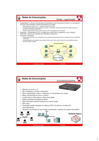 7
Redes de Comunicações
Pontes – segmentação
13
Informática de Gestão ESTiG/IPB
• Segmentação é o processo de substituir concentradores (hubs) por pontes (bridges) ou comutadores
(switches) para aumentar o número de domínios de colisão
– Muitas estações numa LAN => redução da largura de banda
– À medida que distância entre estações aumenta a rede perde eficiência (aumento do round trip delay) –
limite de 2,5 Km para redes 802.3
– Solução segmentação da rede criando várias LAN’s interligadas por uma ponte
• Segurança – Segmentando LAN’s o tráfego não circula fora dos segmentos a que se destina
reduzindo o risco de ser capturado por utilizadores maliciosos
• Aumentar a fiabilidade
– Numa única rede local, um nó defeituoso que continua transmitindo um fluxo contínuo de lixo irá danificar
a rede local
– As pontes podem ser inseridas em posições críticas, para evitar que um único nó com problemas possa
fazer cair todo o sistema
• Operam nos níveis 1 e 2
• São semelhantes a bridges multi-porta
• Micro segmentação é maior - aumentam o nº de domínios de colisão
• Maior circunscrição de erros e colisões
• A rede torna-se mais segura e muito mais rápida
• Melhor utilização da largura de banda
• Mais utilizadores podem comunicar ao mesmo tempo
• Mais caros
• Encaminha quadros baseado no endereço MAC do destino e na tabela de
encaminhamento
• Aprende a localização de uma estação examinando o endereço de origem dos quadros
Redes de Comunicações
Comutadores/switches
14
Informática de Gestão ESTiG/IPB
Símbolo lógico:
 
