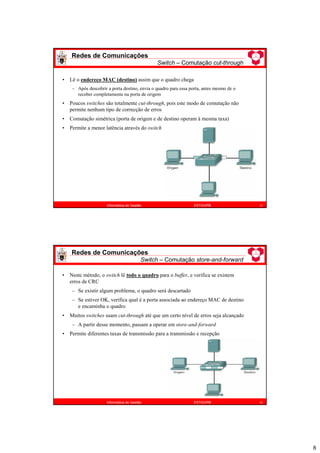 8
Redes de Comunicações
Switch – Comutação cut-through
15
Informática de Gestão ESTiG/IPB
• Lê o endereço MAC (destino) assim que o quadro chega
– Após descobrir a porta destino, envia o quadro para essa porta, antes mesmo de o
receber completamente na porta de origem
• Poucos switches são totalmente cut-through, pois este modo de comutação não
permite nenhum tipo de correcção de erros
• Comutação simétrica (porta de origem e de destino operam à mesma taxa)
• Permite a menor latência através do switch
Redes de Comunicações
Switch – Comutação store-and-forward
16
Informática de Gestão ESTiG/IPB
• Neste método, o switch lê todo o quadro para o buffer, e verifica se existem
erros de CRC
– Se existir algum problema, o quadro será descartado
– Se estiver OK, verifica qual é a porta associada ao endereço MAC de destino
e encaminha o quadro
• Muitos switches usam cut-through até que um certo nível de erros seja alcançado
– A partir desse momento, passam a operar em store-and-forward
• Permite diferentes taxas de transmissão para a transmissão e recepção
 