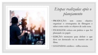 Etapas realizadas após o
planejamento
◦ PRODUÇÃO: tem como objetivo
organizar o cronograma de filmagem e
saber como serão os objetos de cada cena.
◦ FILMAGEM: coloca em prática o que foi
planejado no papel.
◦ EDIÇÃO: momento para definir o que
deve ser destacado ou se manter em um
filme.
◦ LEGENDAS: créditos – trilha sonora.
 